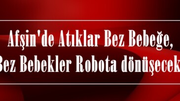 Afşin’de Atıklar Bez Bebeğe, Bez Bebekler Robota dönüşecek!