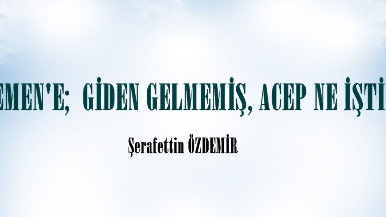 ” YEMEN’E;  GİDEN GELMEMİŞ, ACEP NE İŞTİR?”