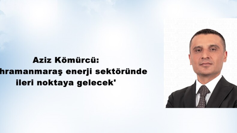 Aziz Kömürcü: ‘Kahramanmaraş enerji sektöründe ileri noktaya gelecek’