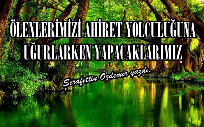 ÖLENLERİMİZİ AHİRET YOLCULUĞUNA UĞURLARKEN YAPACAKLARIMIZ